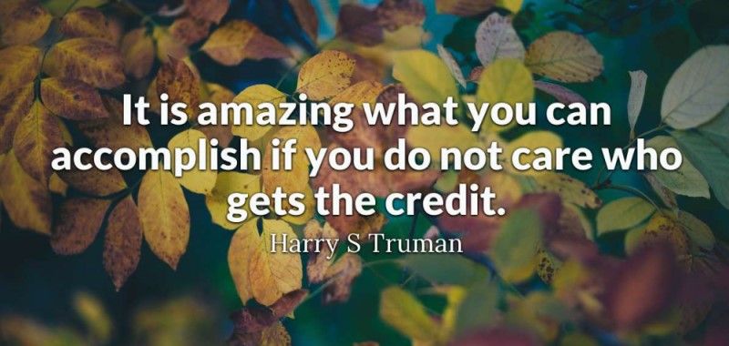 Harry S. Truman said: It’s amazing what you can accomplish if you do not care who gets the credit.